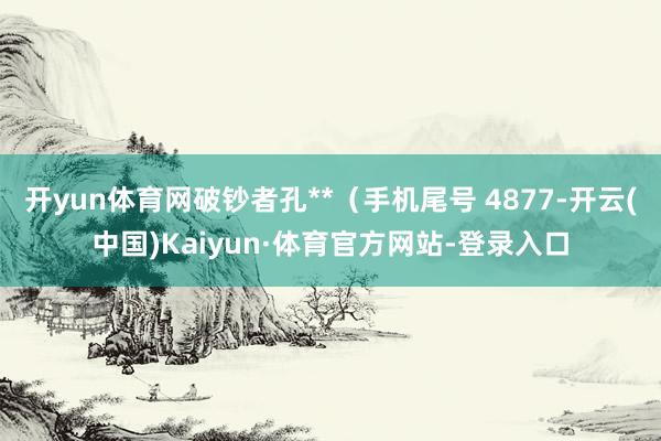 开yun体育网破钞者孔**（手机尾号 4877-开云(中国)Kaiyun·体育官方网站-登录入口