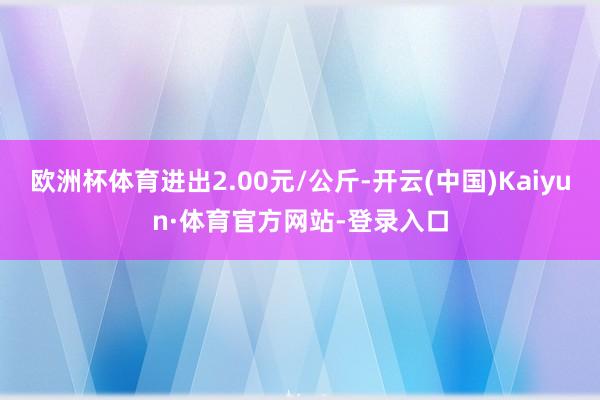 欧洲杯体育进出2.00元/公斤-开云(中国)Kaiyun·体育官方网站-登录入口