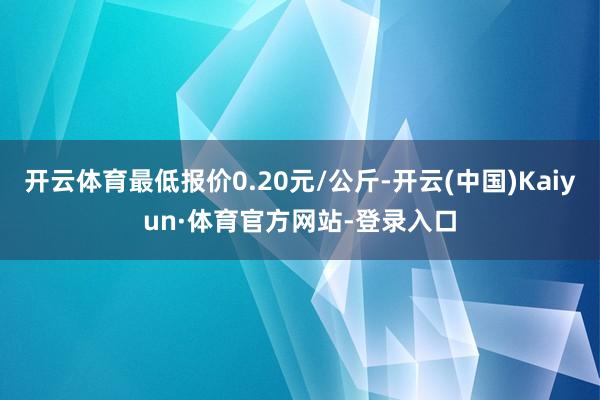 开云体育最低报价0.20元/公斤-开云(中国)Kaiyun·体育官方网站-登录入口