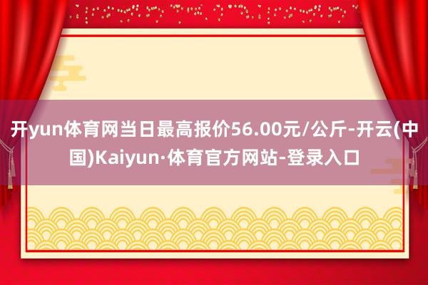 开yun体育网当日最高报价56.00元/公斤-开云(中国)Kaiyun·体育官方网站-登录入口