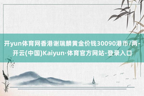 开yun体育网香港谢瑞麟黄金价钱30090港币/两-开云(中国)Kaiyun·体育官方网站-登录入口