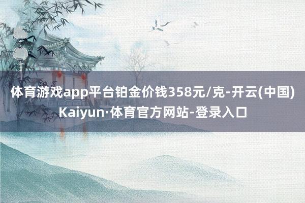 体育游戏app平台铂金价钱358元/克-开云(中国)Kaiyun·体育官方网站-登录入口