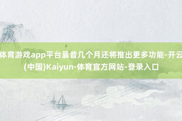 体育游戏app平台曩昔几个月还将推出更多功能-开云(中国)Kaiyun·体育官方网站-登录入口