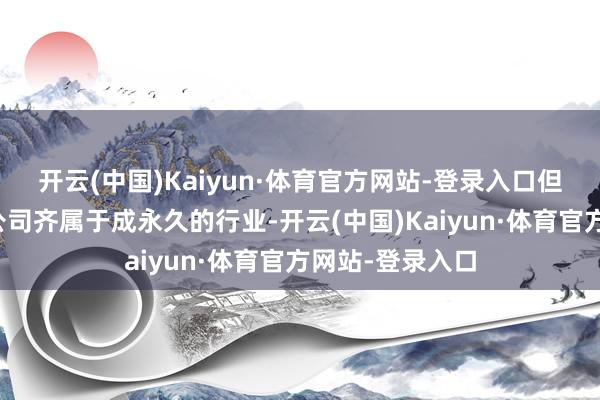 开云(中国)Kaiyun·体育官方网站-登录入口但并不是统共的公司齐属于成永久的行业-开云(中国)Kaiyun·体育官方网站-登录入口