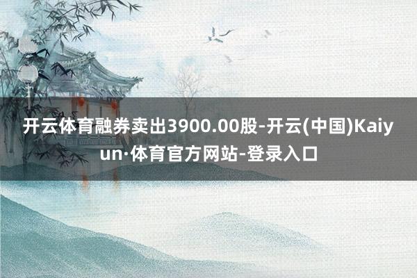 开云体育融券卖出3900.00股-开云(中国)Kaiyun·体育官方网站-登录入口