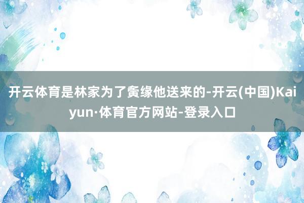 开云体育是林家为了夤缘他送来的-开云(中国)Kaiyun·体育官方网站-登录入口