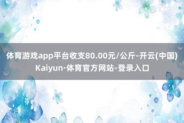 体育游戏app平台收支80.00元/公斤-开云(中国)Kaiyun·体育官方网站-登录入口