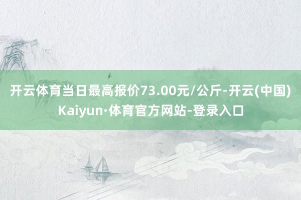 开云体育当日最高报价73.00元/公斤-开云(中国)Kaiyun·体育官方网站-登录入口