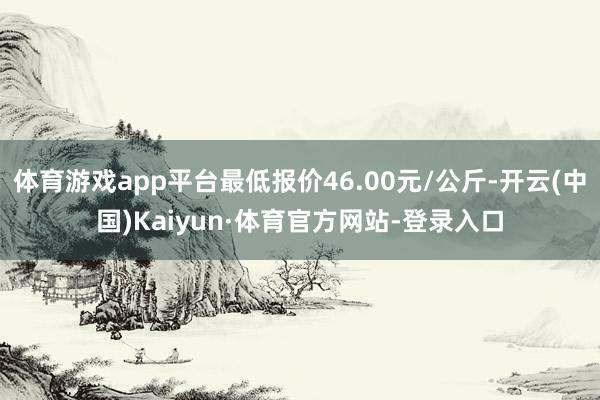 体育游戏app平台最低报价46.00元/公斤-开云(中国)Kaiyun·体育官方网站-登录入口