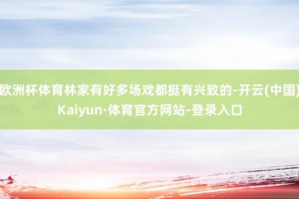 欧洲杯体育林家有好多场戏都挺有兴致的-开云(中国)Kaiyun·体育官方网站-登录入口