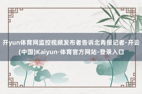 开yun体育网　　监控视频发布者告诉北青报记者-开云(中国)Kaiyun·体育官方网站-登录入口