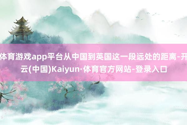 体育游戏app平台从中国到英国这一段远处的距离-开云(中国)Kaiyun·体育官方网站-登录入口