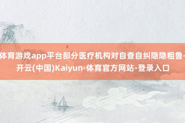 体育游戏app平台部分医疗机构对自查自纠隐隐粗鲁-开云(中国)Kaiyun·体育官方网站-登录入口