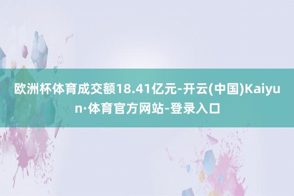 欧洲杯体育成交额18.41亿元-开云(中国)Kaiyun·体育官方网站-登录入口