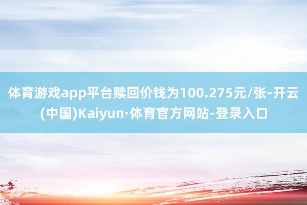 体育游戏app平台赎回价钱为100.275元/张-开云(中国)Kaiyun·体育官方网站-登录入口