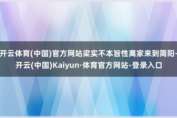 开云体育(中国)官方网站梁实不本旨性离家来到简阳-开云(中国)Kaiyun·体育官方网站-登录入口