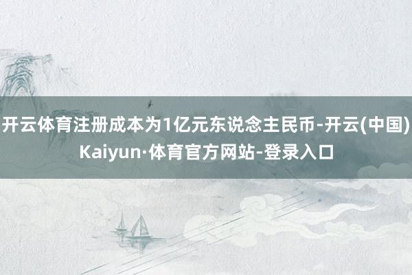 开云体育注册成本为1亿元东说念主民币-开云(中国)Kaiyun·体育官方网站-登录入口