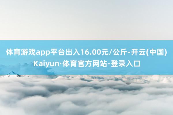 体育游戏app平台出入16.00元/公斤-开云(中国)Kaiyun·体育官方网站-登录入口