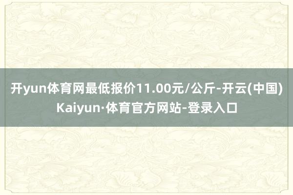 开yun体育网最低报价11.00元/公斤-开云(中国)Kaiyun·体育官方网站-登录入口