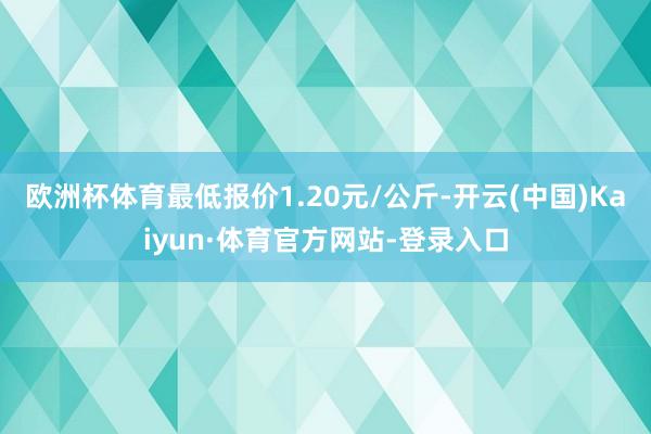 欧洲杯体育最低报价1.20元/公斤-开云(中国)Kaiyun·体育官方网站-登录入口