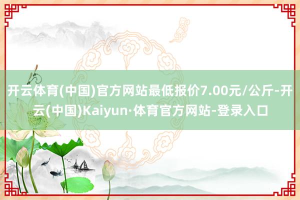 开云体育(中国)官方网站最低报价7.00元/公斤-开云(中国)Kaiyun·体育官方网站-登录入口