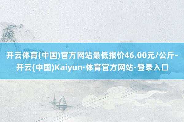 开云体育(中国)官方网站最低报价46.00元/公斤-开云(中国)Kaiyun·体育官方网站-登录入口