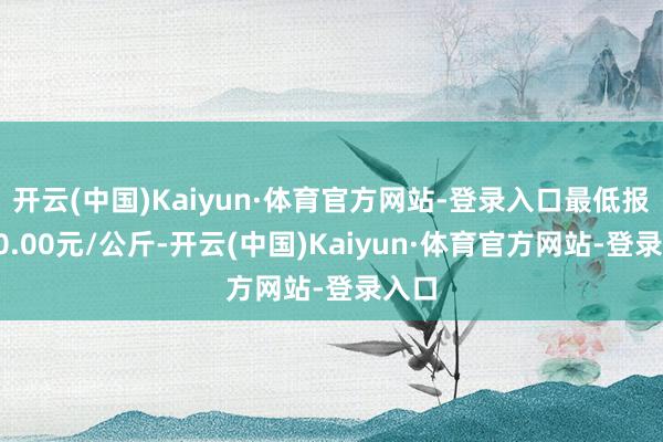 开云(中国)Kaiyun·体育官方网站-登录入口最低报价30.00元/公斤-开云(中国)Kaiyun·体育官方网站-登录入口