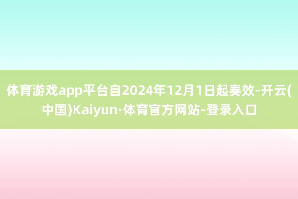 体育游戏app平台自2024年12月1日起奏效-开云(中国)Kaiyun·体育官方网站-登录入口