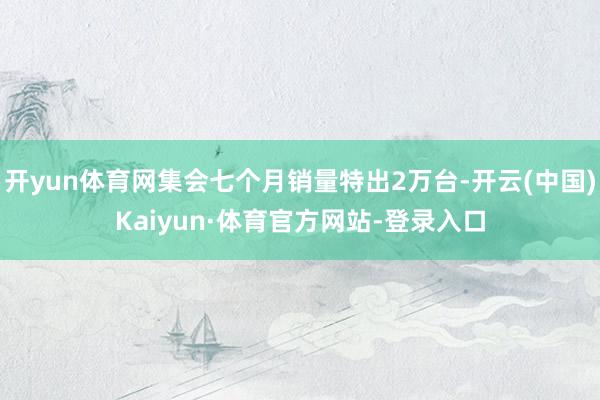 开yun体育网集会七个月销量特出2万台-开云(中国)Kaiyun·体育官方网站-登录入口