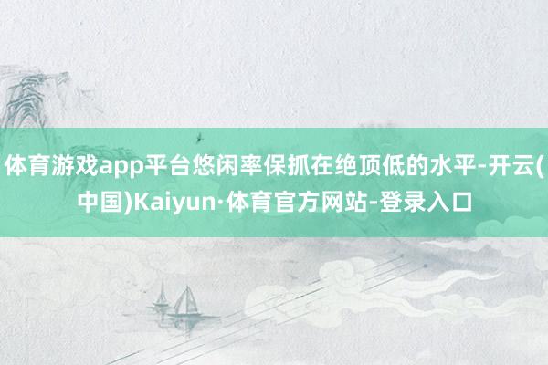 体育游戏app平台悠闲率保抓在绝顶低的水平-开云(中国)Kaiyun·体育官方网站-登录入口