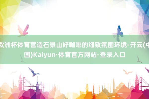 欧洲杯体育营造石景山好咖啡的细致氛围环境-开云(中国)Kaiyun·体育官方网站-登录入口