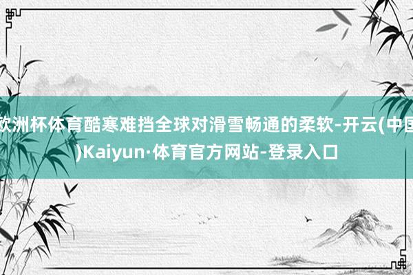 欧洲杯体育酷寒难挡全球对滑雪畅通的柔软-开云(中国)Kaiyun·体育官方网站-登录入口